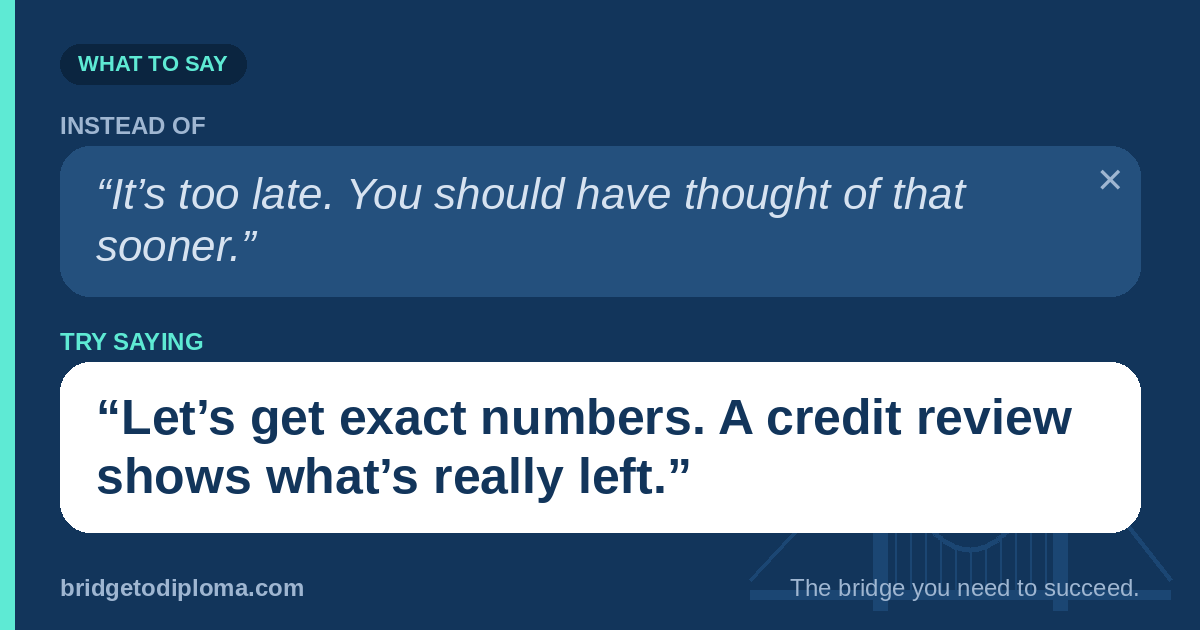 Instead of saying, “It’s too late. You should have thought of that sooner,” try saying, “Let’s get exact numbers. A credit review shows what’s really left.”